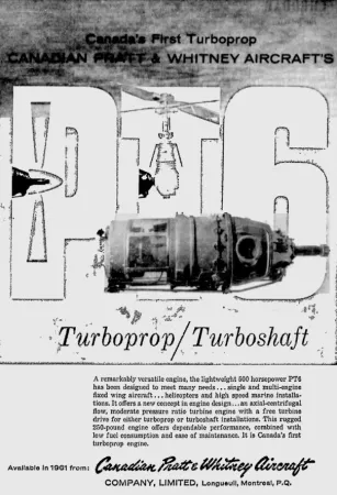 The first turboprop engine designed in Canada, the PT6 of Canadian Pratt & Whitney Aircraft Company Limited. Anon., “Advertisement – Canadian Pratt & Whitney Aircraft Company Limited.” The Gazette, 14 November 1960, 24. 